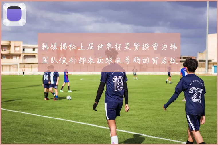 韩媒揭秘上届世界杯吴贤揆曾为韩国队候补却未获球衣号码的背后故事