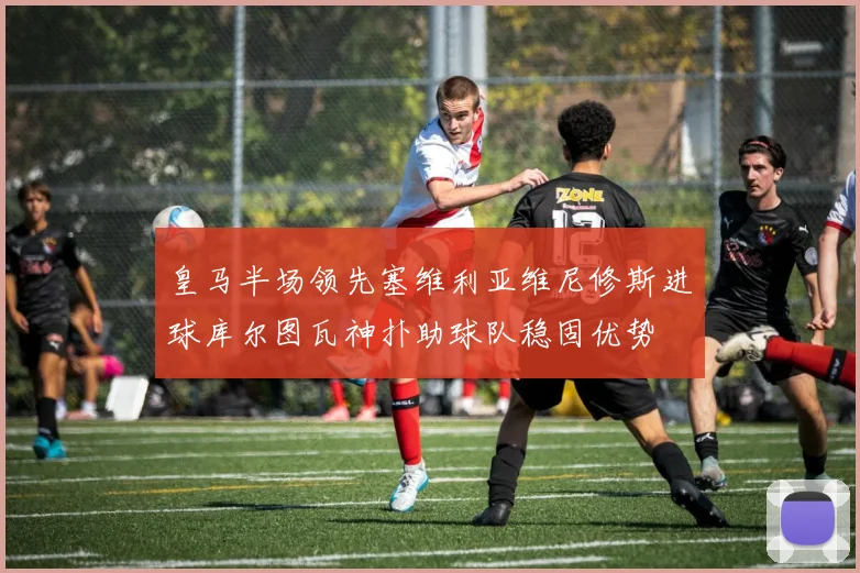 皇马半场领先塞维利亚维尼修斯进球库尔图瓦神扑助球队稳固优势