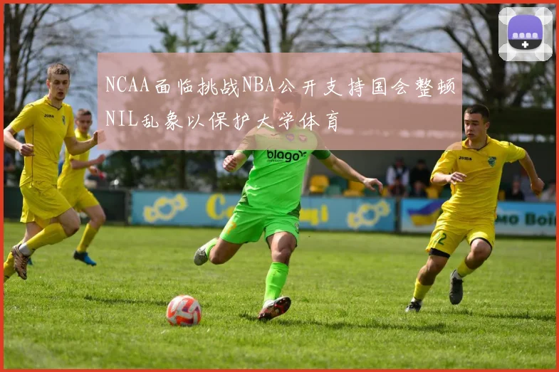 NCAA面临挑战NBA公开支持国会整顿NIL乱象以保护大学体育
