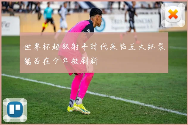 世界杯超级射手时代来临五大纪录能否在今年被刷新