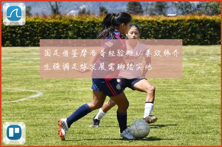 国足借鉴摩洛哥经验难以奏效韩乔生强调足球发展需脚踏实地