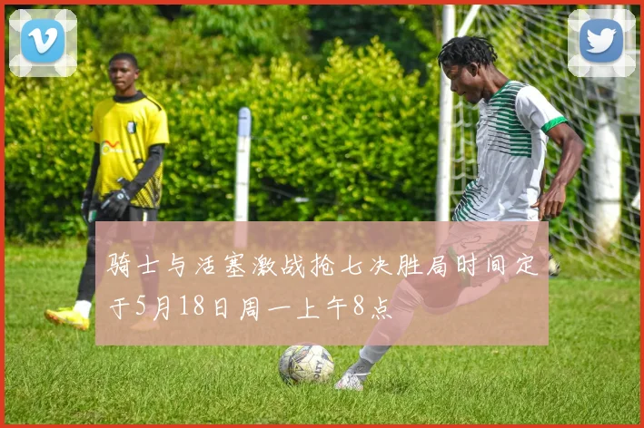 骑士与活塞激战抢七决胜局时间定于5月18日周一上午8点