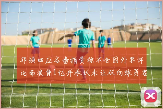 邓顿回应吝啬指责称不会因外界评论而浪费1亿并承认未让双向球员客场是失误