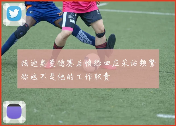 扬迪奥曼德赛后愤怒回应采访频繁称这不是他的工作职责