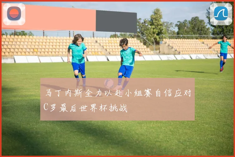 马丁内斯全力以赴小组赛自信应对C罗最后世界杯挑战