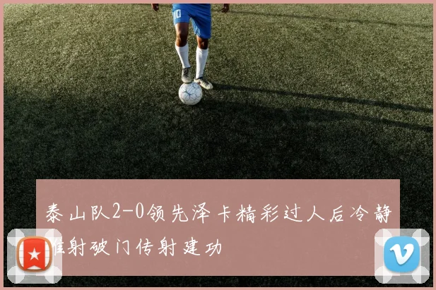 泰山队2-0领先泽卡精彩过人后冷静推射破门传射建功