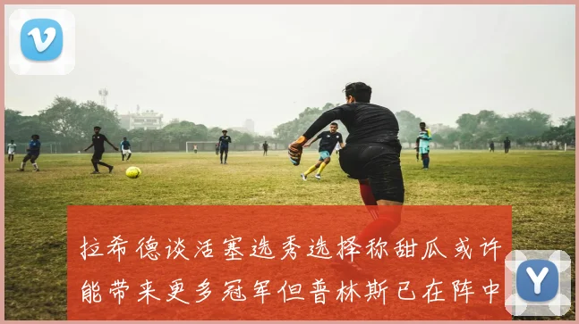 拉希德谈活塞选秀选择称甜瓜或许能带来更多冠军但普林斯已在阵中