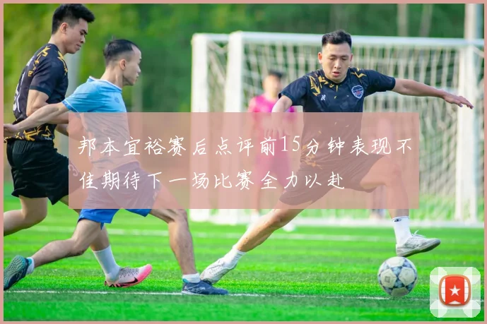邦本宜裕赛后点评前15分钟表现不佳期待下一场比赛全力以赴