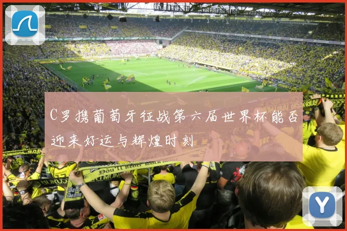 C罗携葡萄牙征战第六届世界杯能否迎来好运与辉煌时刻