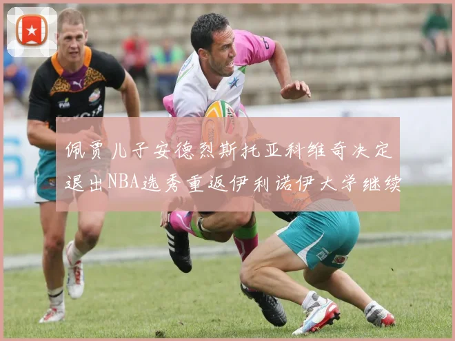 佩贾儿子安德烈斯托亚科维奇决定退出NBA选秀重返伊利诺伊大学继续学业