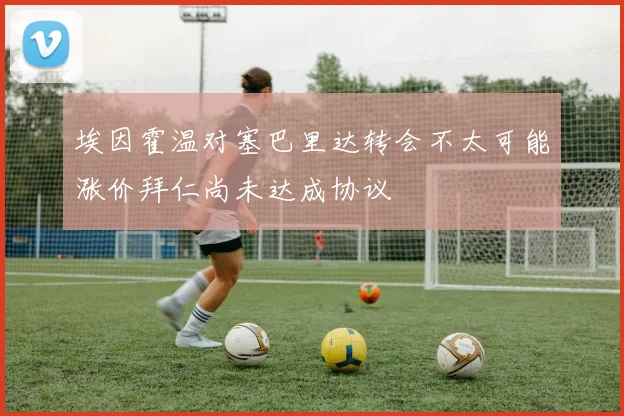 埃因霍温对塞巴里达转会不太可能涨价拜仁尚未达成协议