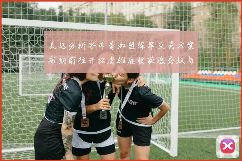 美记分析字母哥加盟绿军交易方案布朗前往开拓者雄鹿收获选秀权与年轻球员