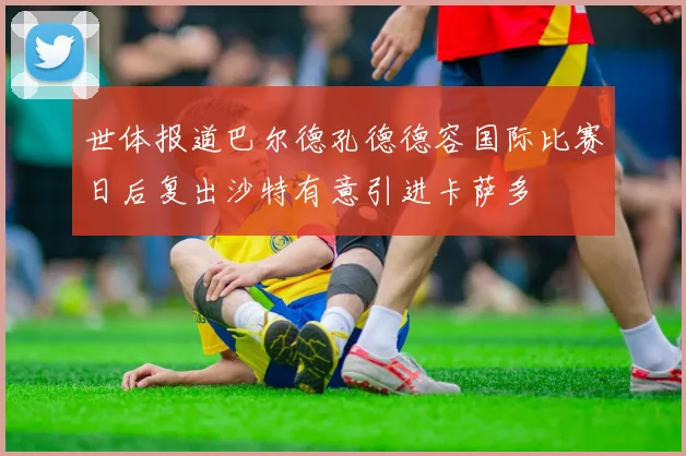 世体报道巴尔德孔德德容国际比赛日后复出沙特有意引进卡萨多