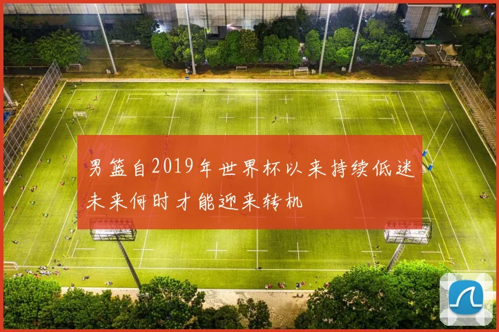 男篮自2019年世界杯以来持续低迷未来何时才能迎来转机