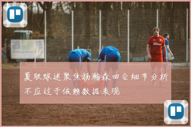 夏联球迷聚焦杨瀚森回合细节分析不应过于依赖数据表现