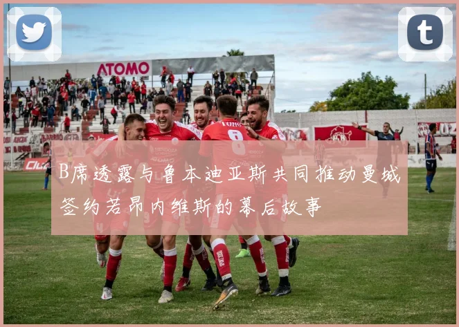 B席透露与鲁本迪亚斯共同推动曼城签约若昂内维斯的幕后故事