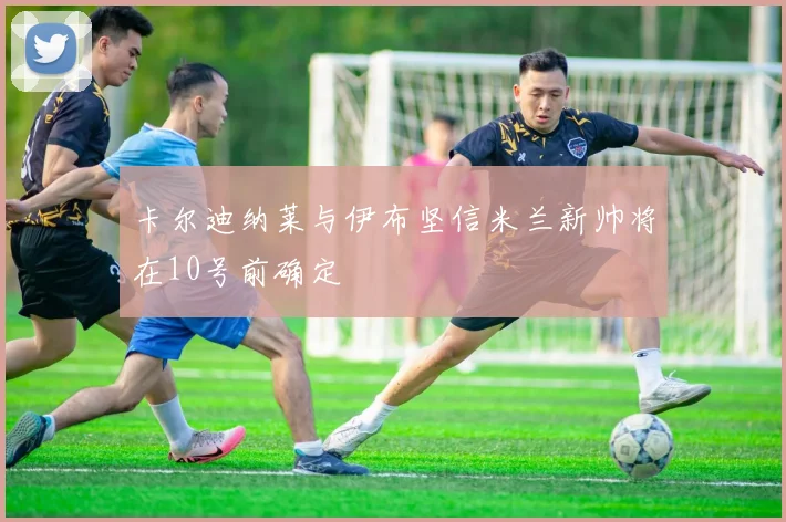 卡尔迪纳莱与伊布坚信米兰新帅将在10号前确定