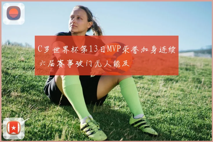 C罗世界杯第13日MVP荣誉加身连续六届赛事破门无人能及