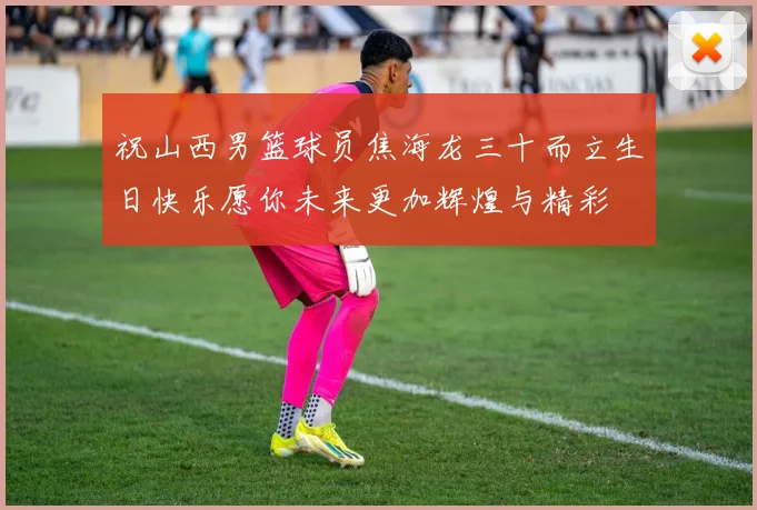 祝山西男篮球员焦海龙三十而立生日快乐愿你未来更加辉煌与精彩