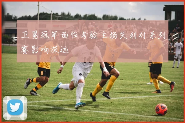 卫冕冠军面临考验主场失利对系列赛影响深远
