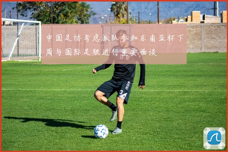 中国足协考虑派队参加东南亚杯下周与国际足联进行重要面谈