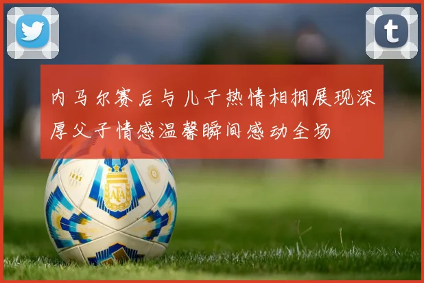 内马尔赛后与儿子热情相拥展现深厚父子情感温馨瞬间感动全场