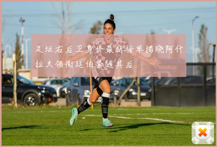足坛右后卫身价最新榜单揭晓阿什拉夫领衔廷伯紧随其后