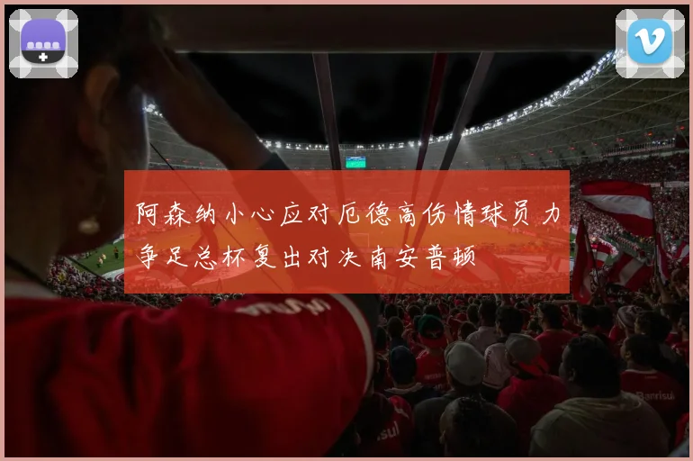 阿森纳小心应对厄德高伤情球员力争足总杯复出对决南安普顿