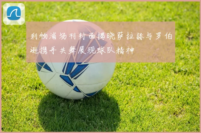 利物浦场刊封面揭晓萨拉赫与罗伯逊携手共舞展现球队精神
